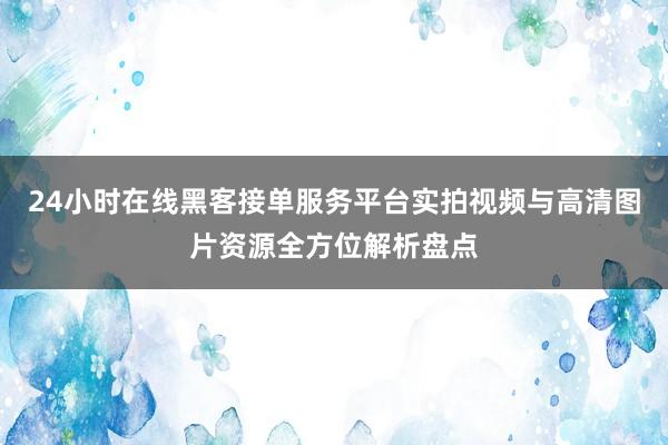 24小时在线黑客接单服务平台实拍视频与高清图片资源全方位解析盘点