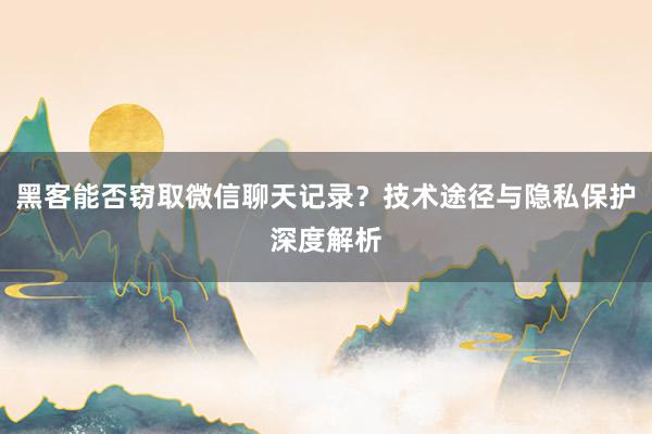 黑客能否窃取微信聊天记录？技术途径与隐私保护深度解析