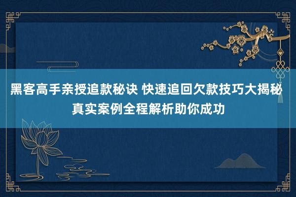 黑客高手亲授追款秘诀 快速追回欠款技巧大揭秘 真实案例全程解析助你成功
