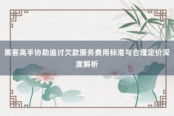 黑客高手协助追讨欠款服务费用标准与合理定价深度解析
