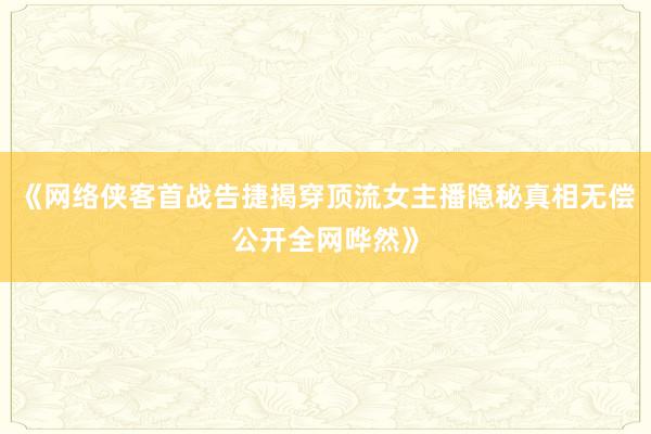《网络侠客首战告捷揭穿顶流女主播隐秘真相无偿公开全网哗然》