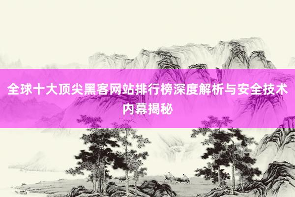 全球十大顶尖黑客网站排行榜深度解析与安全技术内幕揭秘