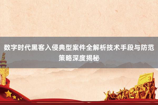 数字时代黑客入侵典型案件全解析技术手段与防范策略深度揭秘