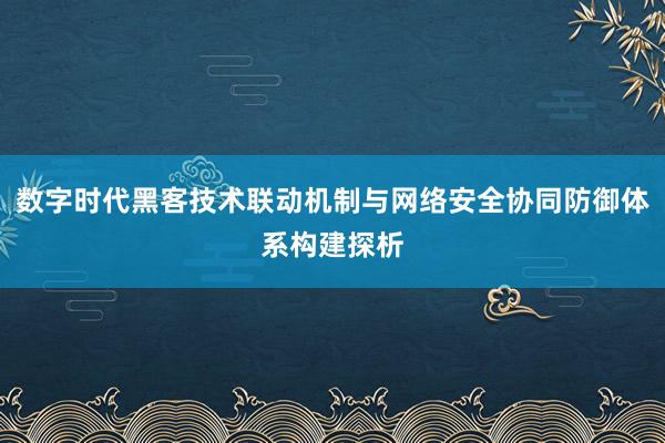 数字时代黑客技术联动机制与网络安全协同防御体系构建探析