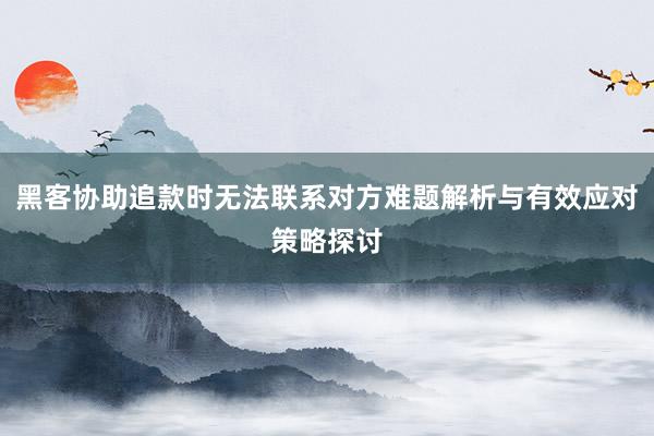 黑客协助追款时无法联系对方难题解析与有效应对策略探讨