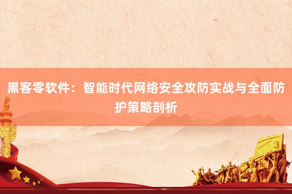 黑客零软件：智能时代网络安全攻防实战与全面防护策略剖析